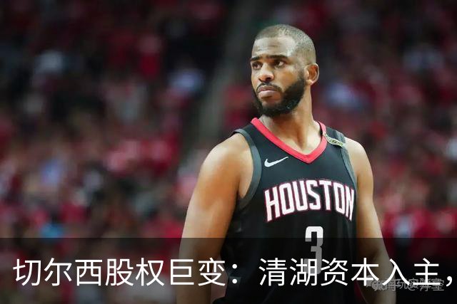 切尔西股权巨变：清湖资本入主，蓝军新纪元开启